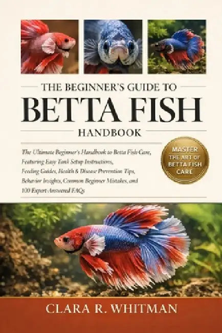 The Beginner's Guide to Betta Fish: The Ultimate Beginner's Handbook to Betta Fish Care, Featuring Easy Tank Setup Instructions, Feeding Guides, Healt by Clara R. Whitman
