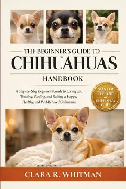 The Beginner's Guide to Chihuahuas: A Step-by-Step Beginner's Guide to Caring for, Training, Feeding, and Raising a Happy, Healthy, and Well-Behaved C by Clara R. Whitman