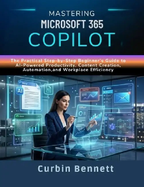 Mastering Microsoft 365 Copilot: The Practical Step-by-Step Beginner's Guide to AI-Powered Productivity, Content Creation, Automation, and Workplace E by Curbin Bennett