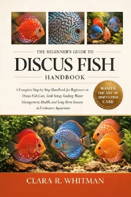 The Beginner's Guide to Discus Fish: A Complete Step-by-Step Handbook for Beginners on Discus Fish Care, Tank Setup, Feeding, Water Management, Health by Clara R. Whitman