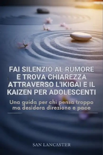 Metti a tacere il rumore e trova la chiarezza attraverso l'Ikigai e il Kaizen per adolescenti.: Una guida per chi pensa troppo ma desidera direzione e by San Lancaster