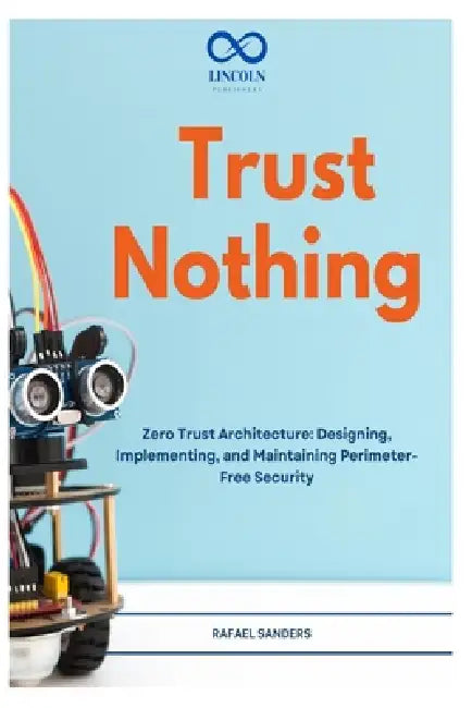 Trust Nothing: Zero Trust Architecture: Designing, Implementing, and Maintaining Perimeter-Free Security by Rafael Sanders