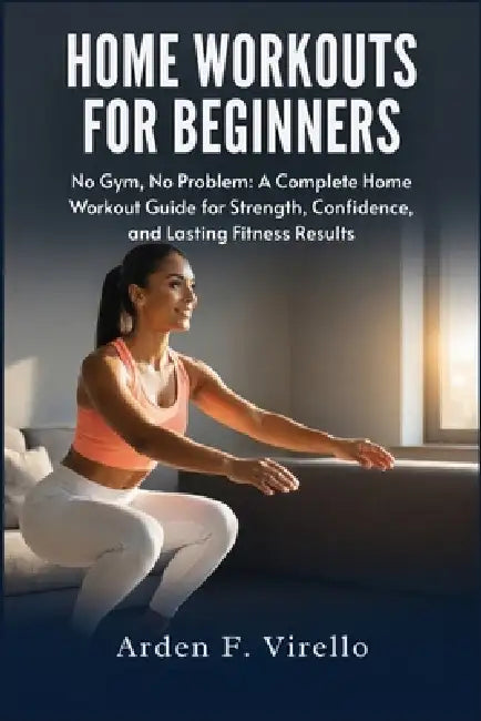 Home Workouts For Beginners: No Gym, No Problem: A Complete Home Workout Guide for Strength, Confidence, and Lasting Fitness Results by Arden F. Virello