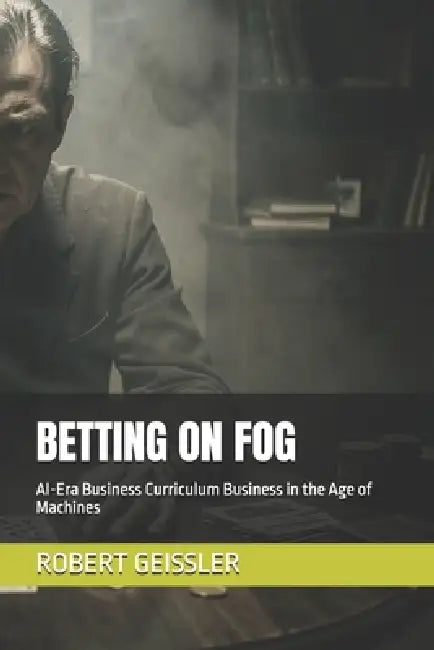 Betting on Fog: AI-Era Business Curriculum Business in the Age of Machines by Robert Geissler