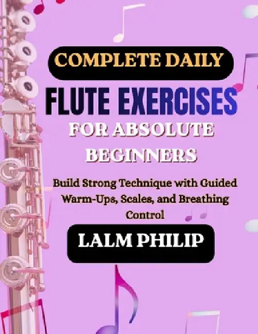 Complete Daily Flute Exercises for Absolute Beginners: Build Strong Technique with Guided Warm-Ups, Scales, and Breathing Control by Lalm Philip