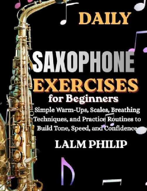 Daily Saxophone Exercises for Beginners: Simple Warm-Ups, Scales, Breathing Techniques, And Practice Routines To Build Tone, Speed, And Confidence by Lalm Philip