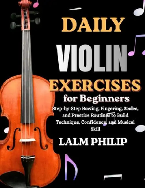 Daily Violin Exercises for Beginners: Step-by-Step Bowing, Fingering, Scales, and Practice Routines to Build Technique, Confidence, and Musical Skill by Lalm Philip