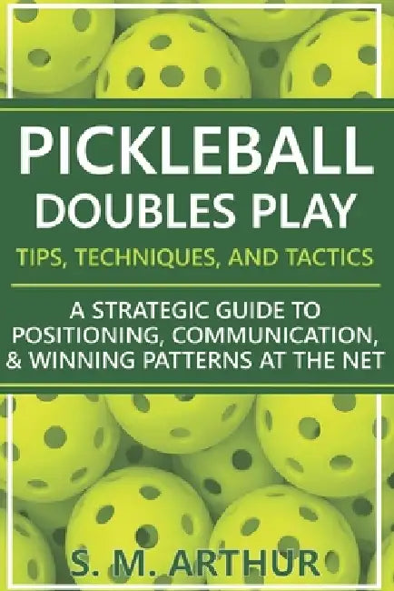 Pickleball Doubles Play - Tips, Techniques, and Tactics: A Strategic Guide to Positioning, Communication, & Winning Patterns at the Net by S. M. Arthur