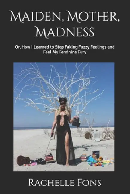 Maiden, Mother, Madness: Or, How I Learned to Stop Faking Fuzzy Feelings and Feel My Feminine Fury by Rachelle Jeanne Fons
