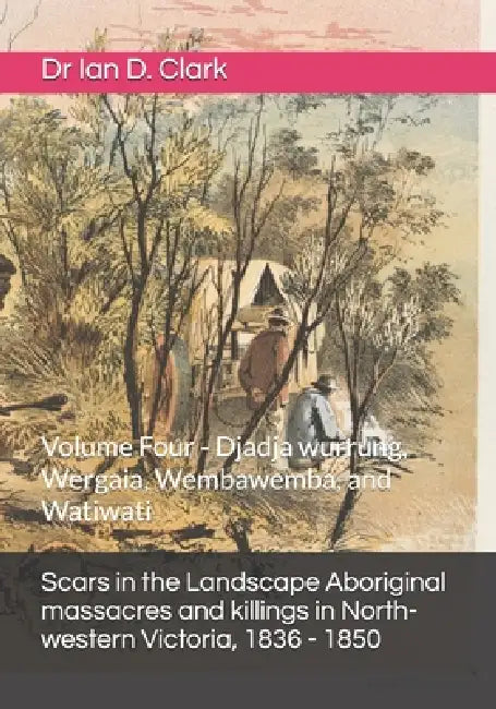 Scars in the Landscape Aboriginal massacres and killings in North-western Victoria, 1836 - 1850: Volume Four - Djadja wurrung, Wergaia, Wembawemba, an by Ian D. Clark
