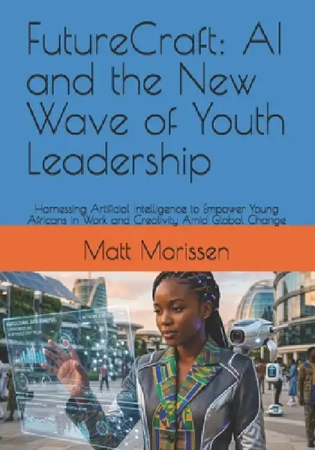 FutureCraft: AI and the New Wave of Youth Leadership: Harnessing Artificial Intelligence to Empower Young Africans in Work and Creativity Amid Global by Matt Morissen
