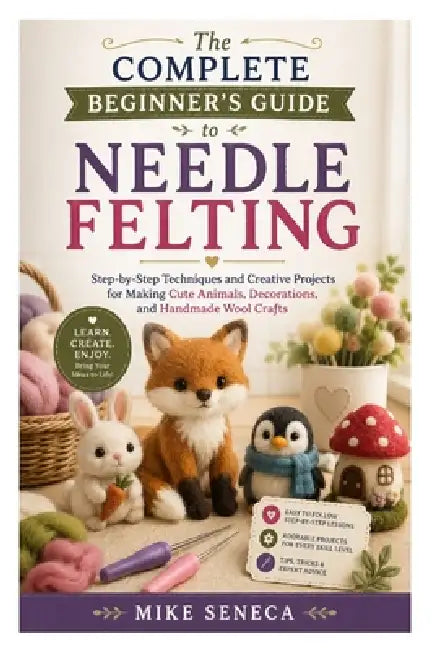 The Complete Beginner's Guide to Needle Felting: Step-by-Step Techniques and Creative Projects for Making Cute Animals, Decorations, and Handmade Wool by Mike Seneca