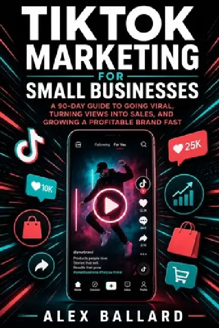 TikTok Marketing for Small Businesses: A 90-Day Guide to Going Viral, Turning Views into Sales, and Growing a Profitable Brand Fast by Alex Ballard