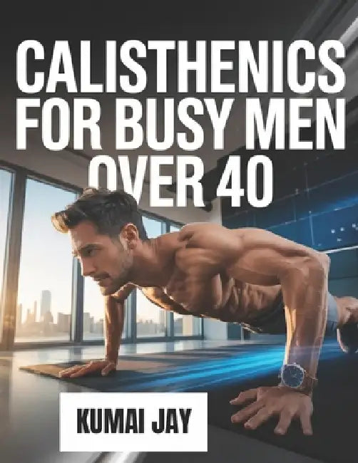 Calisthenics for Busy Men Over 40: A Step-by-Step Bodyweight Training Program for Men Over 40 with Limited Time and Busy Lives by Kumai Jay