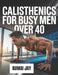 Calisthenics for Busy Men Over 40: A Step-by-Step Bodyweight Training Program for Men Over 40 with Limited Time and Busy Lives by Kumai Jay