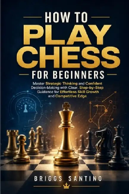 How to Play Chess for Beginners: Master Strategic Thinking and Confident Decision-Making with Clear, Step-by-Step Guidance for Effortless Skill Growth by Briggs Santino