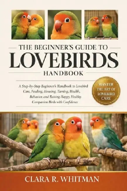 The Beginner's Guide to Lovebirds: A Step-by-Step Beginner's Handbook to Lovebird Care, Feeding, Housing, Taming, Health, Behavior, and Raising Happy, by Clara R. Whitman