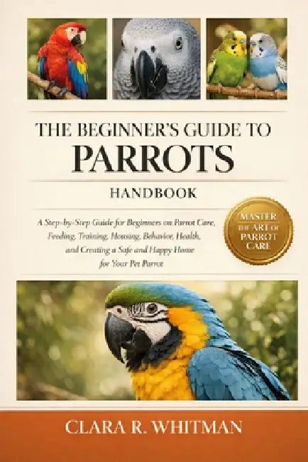 The Beginner's Guide to Parrots: A Step-by-Step Guide for Beginners on Parrot Care, Feeding, Training, Housing, Behavior, Health, and Creating a Safe by Clara R. Whitman
