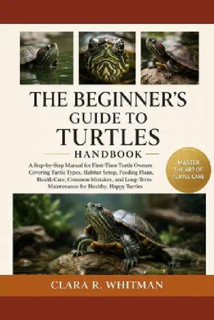 The Beginner's Guide to Turtles: A Step-by-Step Manual for First-Time Turtle Owners Covering Turtle Types, Habitat Setup, Feeding Plans, Health Care, by Clara R. Whitman