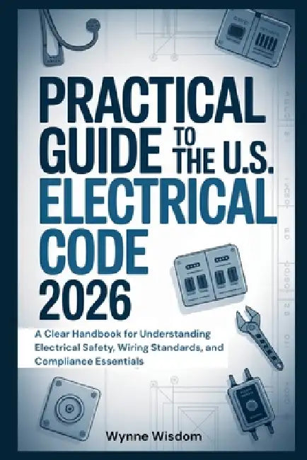 Practical Guide to the U.S. Electrical Code 2026: A Clear Handbook for Understanding Electrical Safety, Wiring Standards, and Compliance Essentials by Wynne Wisdom