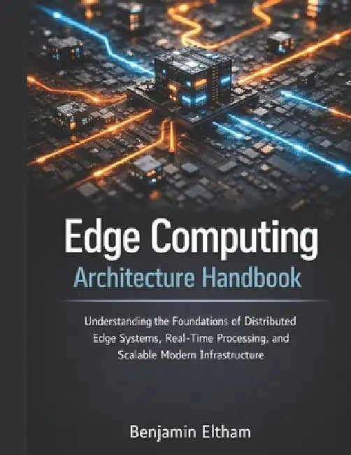 Edge Computing Architecture Handbook: Understanding the Foundations of Distributed Edge Systems, Real-Time Processing, and Scalable Modern Infrastruct by Benjamin Eltham