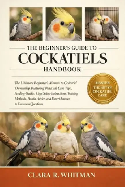 The Beginner's Guide to Cockatiels: The Ultimate Beginner's Manual to Cockatiel Ownership, Featuring Practical Care Tips, Feeding Guides, Cage Setup I by Clara R. Whitman