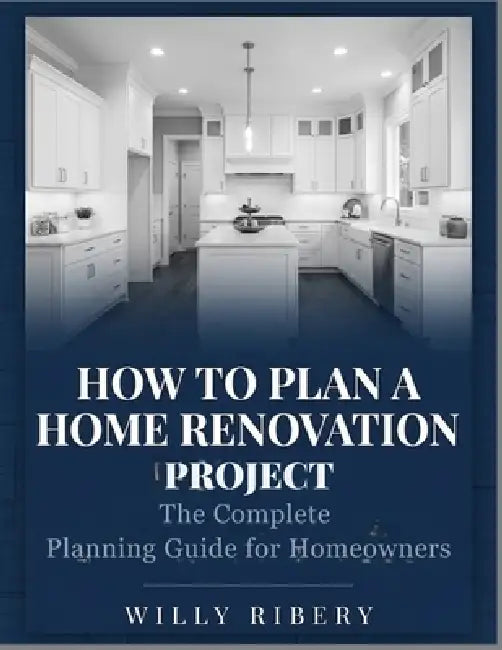 How to Plan a Home Renovation Project: The Complete Planning Guide for Homeowners by Willy Ribery