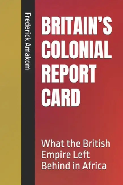 Britain's Colonial Report Card: What the British Empire Left Behind in Africa by Frederick Amakom
