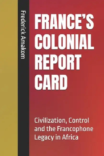 France's Colonial Report Card: Civilization, Control and the Francophone Legacy in Africa by Frederick Amakom