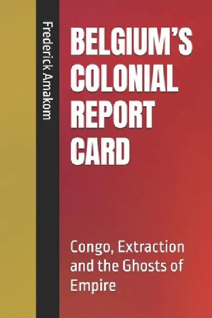 Belgium's Colonial Report Card: Congo, Extraction and the Ghosts of Empire by Frederick Amakom
