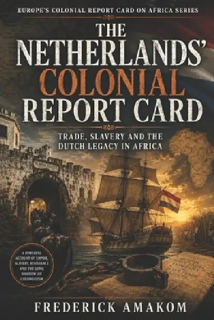 The Netherlands' Colonial Report Card: Trade, Slavery and the Dutch Legacy in Africa by Frederick Amakom