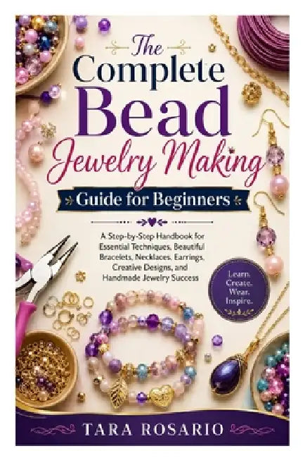 The Complete Bead Jewelry Making Guide for Beginners: A Step-by-Step Handbook for Essential Techniques, Beautiful Bracelets, Necklaces, Earrings, Crea by Tara Rosario