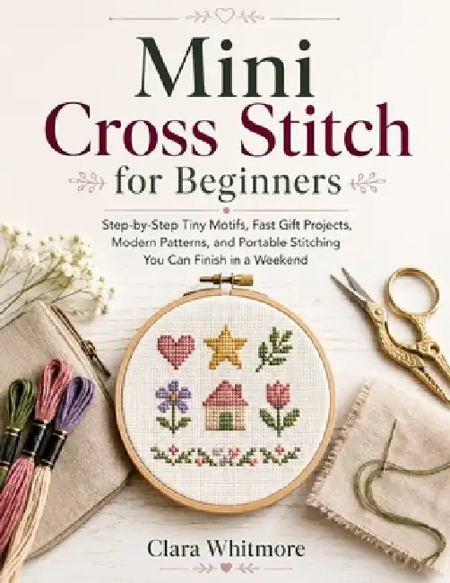 Mini Cross Stitch for Beginners: Step-by-Step Tiny Motifs, Fast Gift Projects, Modern Patterns, and Portable Stitching You Can Finish in a Weekend by Clara Whitmore