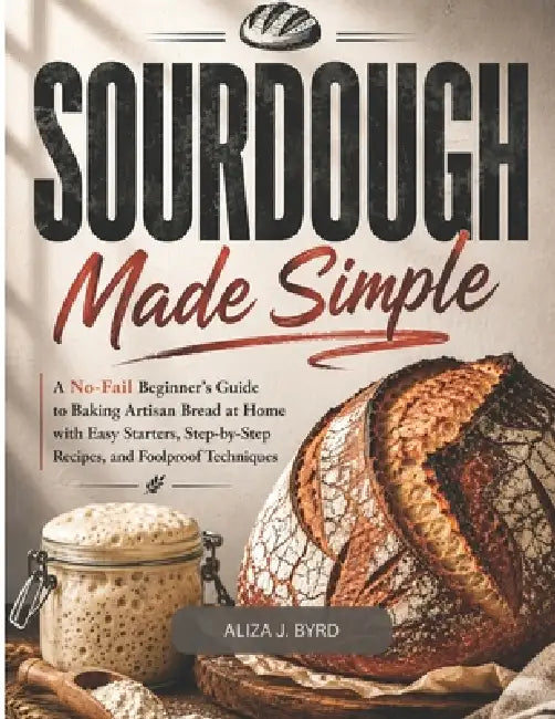 Sourdough Made Simple: A No-Fail Beginner's Guide to Baking Artisan Bread at Home with Easy Starters, Step by Step Recipes, and Foolproof Techniques by Aliza J. Byrd