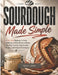 Sourdough Made Simple: A No-Fail Beginner's Guide to Baking Artisan Bread at Home with Easy Starters, Step by Step Recipes, and Foolproof Techniques by Aliza J. Byrd