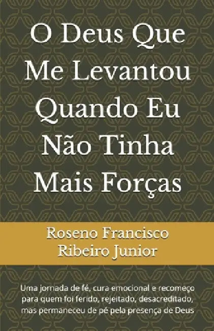 O Deus Que Me Levantou Quando Eu Não Tinha Mais Forças: Uma jornada de fé, cura emocional e recomeço para quem foi ferido, rejeitado, desacreditado, m by Publicações Pr Roseno Ribeiro, Roseno Francisco Ribeiro Junior