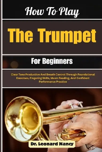 How To Play The Trumpet For Beginners: Clear Tone Production And Breath Control Through Foundational Exercises, Fingering Skills, Music Reading, And C by Leonard Nancy