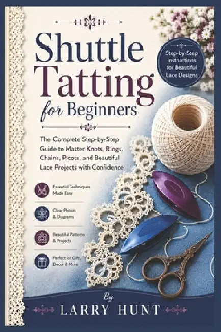 Shuttle Tatting for Beginners: The Complete Step-by-Step Guide to Master Knots, Rings, Chains, Picots, and Beautiful Lace Projects with Confidence by Larry Hunt