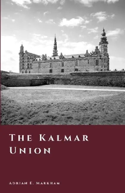 The Kalmar Union: Denmark, Norway, and Sweden Under One Crown by Adrian E. Markham