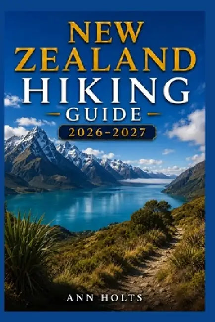New Zealand Hiking Guide 2026-2027: Best Trails, Beginner and Solo Hike Tips, Waterfalls, Scenic Routes, and Itineraries by Ann Holts