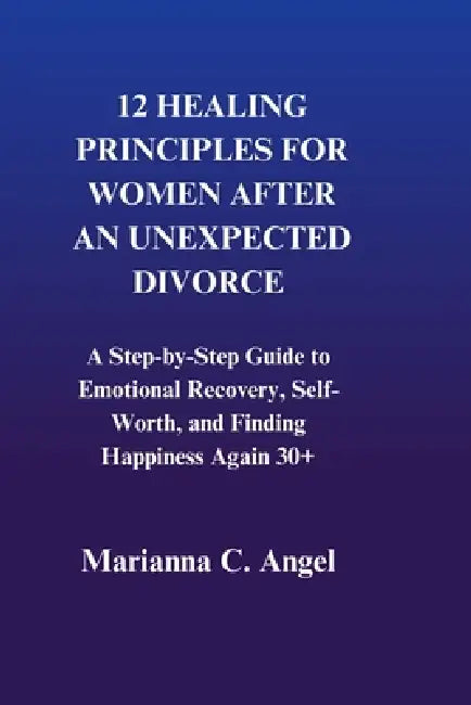 12 Healing Principles For Women After An Unexpected Divorce: A Step-by-Step Guide to Emotional Recovery, Self-Worth, and Finding Happiness Again 30+ by Marianna C. Angel