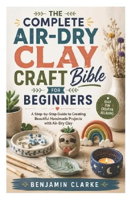 The Complete Air-Dry Clay Craft Bible for Beginners: A Step-by-Step Guide to Creating Beautiful Handmade Projects with Air-Dry Clay by Benjamin Clarke