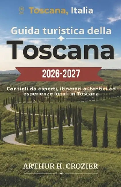 Guida turistica della Toscana 2026-2027: Firenze, Siena, Val d'Orcia e dintorni: itinerari, strade del vino, mercati alimentari, borghi medievali e co by Arthur H. Crozier
