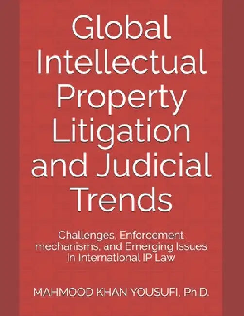 Global Intellectual Property Litigation and Judicial Trends: Challenges, Enforcement mechanisms, and Emerging Issues in International IP Law by Mahmood Khan Yousufi