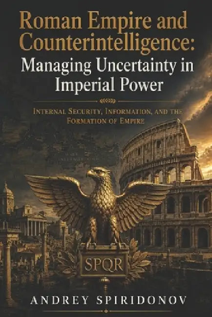 Roman Empire and Counterintelligence: Managing Uncertainty in Imperial Power: Internal Security, Information, and the Formation of Empire by Andrey Spiridonov