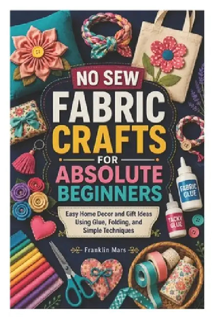 No Sew Fabric Crafts for Absolute Beginners: Easy Home Decor and Gift Ideas Using Glue, Folding, and Simple Techniques by Franklin Mars