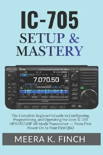 IC-705 Setup & Mastery: The Complete Beginner's Guide to Configuring, Programming, and Operating the Icom IC-705 HF/VHF/UHF All-Mode Transceiver - Fro by Meera K. Finch