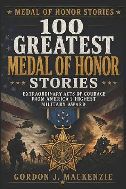 100 Greatest Medal of Honor Stories: Extraordinary Acts of Courage from America's Highest Military Award by Gordon J. MacKenzie