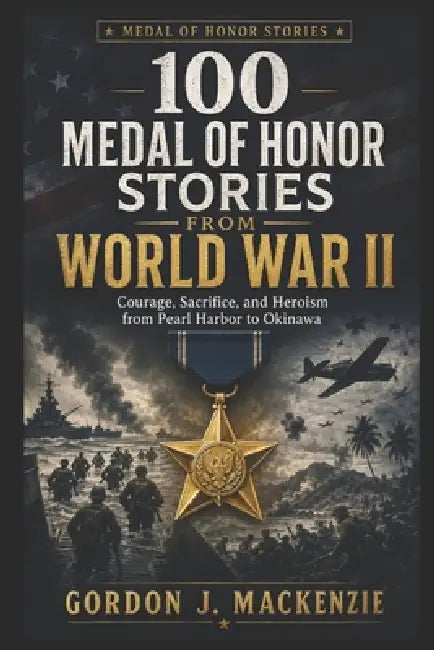 100 Medal of Honor Stories from World War II: Courage, Sacrifice, and Heroism from Pearl Harbor to Okinawa by Gordon J. MacKenzie