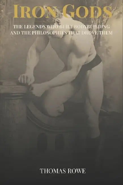 Iron Gods: The Legends Who Built Bodybuilding and the Philosophies That Drove Them by Thomas Rowe